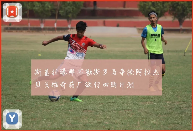 斯基拉曝那不勒斯罗马争抢阿拉杰贝戈维奇药厂欲行回购计划