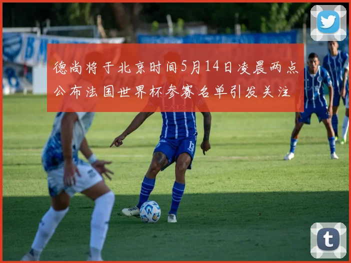 德尚将于北京时间5月14日凌晨两点公布法国世界杯参赛名单引发关注