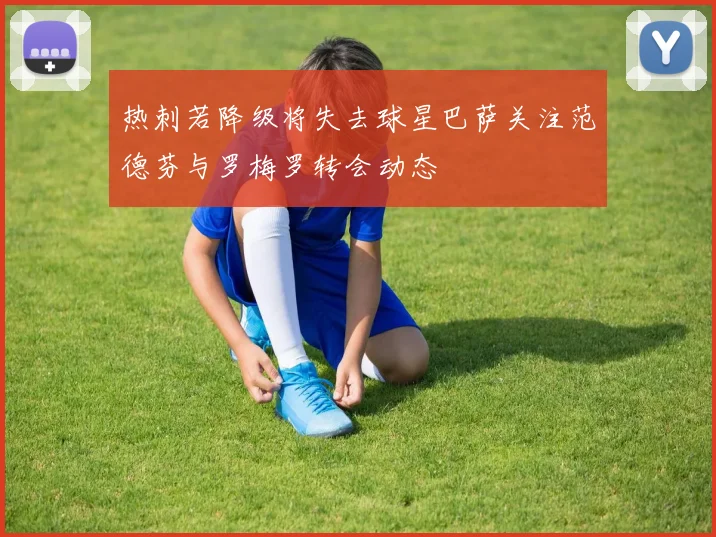 热刺若降级将失去球星巴萨关注范德芬与罗梅罗转会动态