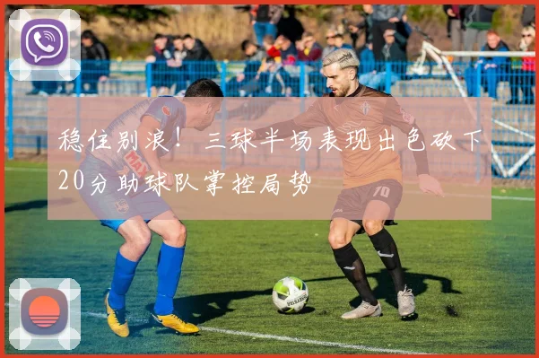 稳住别浪！三球半场表现出色砍下20分助球队掌控局势