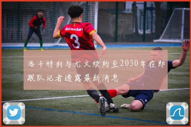 洛卡特利与尤文续约至2030年在即跟队记者透露最新消息