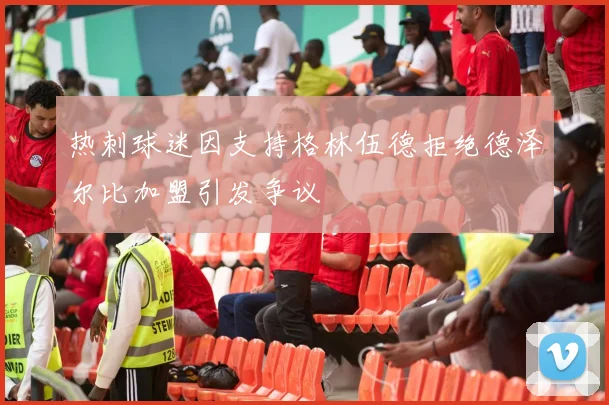 热刺球迷因支持格林伍德拒绝德泽尔比加盟引发争议