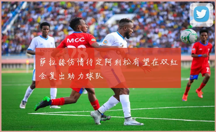 萨拉赫伤情待定阿利松有望在双红会复出助力球队