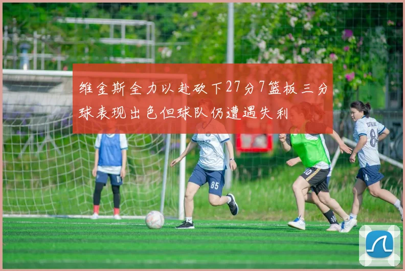 维金斯全力以赴砍下27分7篮板三分球表现出色但球队仍遭遇失利
